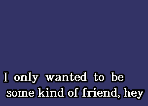 I only wanted to be
some kind of f riend, hey
