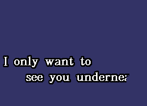 I only want to
see you undernez