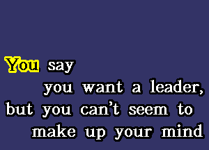 3m say
you want a leader,
but you can,t seem to

make up your mind