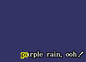 gmrple rain, ooh .I