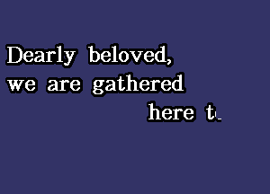 Dearly beloved,
we are gathered

here tn-
