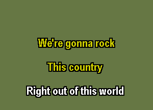 We're gonna rock

This country

Right out of this world