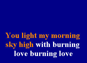 You light my morning
sky high With burning
love burning love