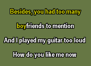 Besides, you had too many

boyfriends to mention

And I played my guitar too loud

How do you like me now