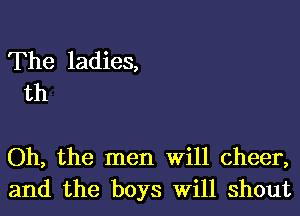 The ladies,
th

Oh, the men Will cheer,
and the boys Will shout