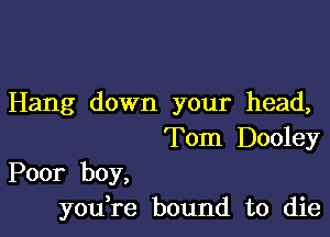 Hang down your head,

Tom Dooley

Poor boy,
you,re bound to die