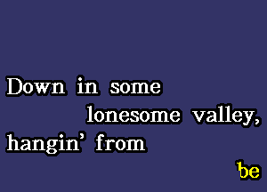 Down in some

lonesome valley,
hangid from

be