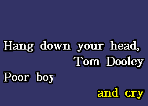 Hang down your head,

Tom Dooley
Poor boy

and cry