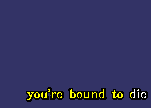 you,re bound to die