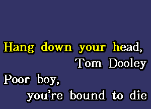 Hang down your head,

Tom Dooley

Poor boy,
you,re bound to die