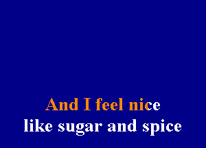 And I feel nice
like sugar and spice