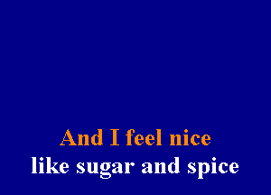 And I feel nice
like sugar and spice