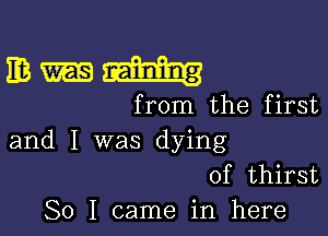 IE3 Raining
from the first

and I was dying
of thirst
So I came in here