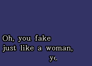 Oh, you fake
just like a woman,

ya,