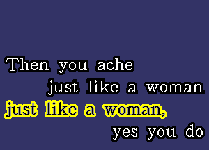 'Then you ache
just like a woman

NWau-

yes you do