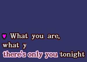 What you are,