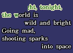 3315
w World is
Wild and bright

Going mad,
shooting sparks
into space