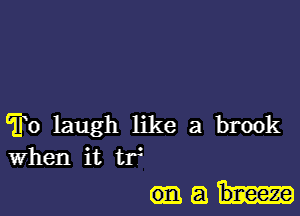 To laugh like a brook
when it tf

(mail-