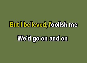 But I believed, foolish me

We'd go on and on