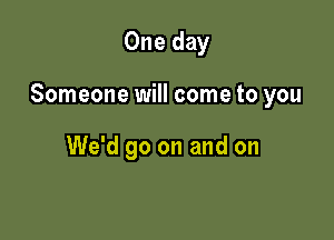 One day

Someone will come to you

We'd go on and on