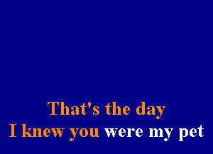 That's the day
I knew you were my pet