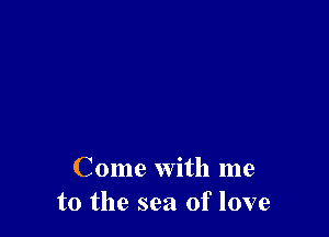 Come with me
to the sea of love