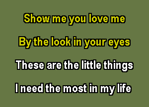 Show me you love me
By the look in your eyes

These are the little things

lneed the most in my life