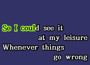 QDEMd see it

at my leisure

Whenever things
go wrong