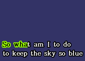 g5) Wt am I to do
to keep the sky so blue