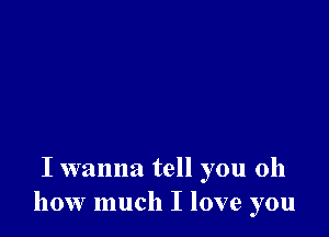 I wanna tell you oh
how much I love you