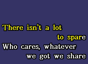 There isdt a lot

to Spare
Who cares, whatever
we got we share