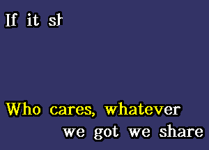 Who cares, whatever
we got we share