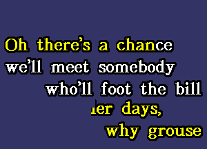 Oh there,s a chance

we,ll meet somebody

thll foot the bill
1er days,

Why grouse