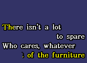 There isdt a lot

to Spare
Who cares, whatever
of the furniture