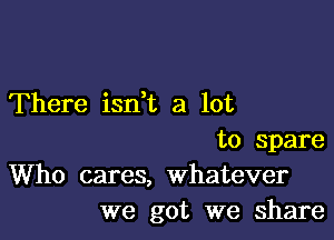 There isdt a lot

to Spare
Who cares, whatever
we got we share