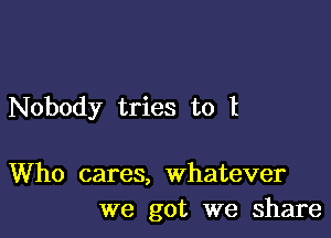 Nobody tries to l

Who cares, whatever
we got we share