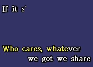 Who cares, whatever
we got we share