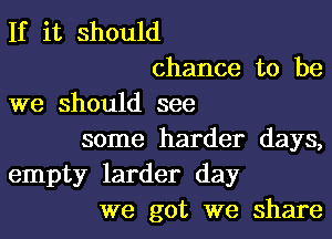If it should
chance to be
we should see
some harder days,
empty larder day
we got we share