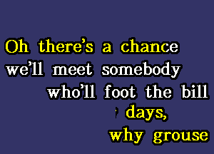 Oh there,s a chance

we,ll meet somebody

thll foot the bill
' days,
Why grouse