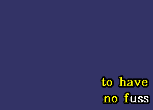 to have
no f uss