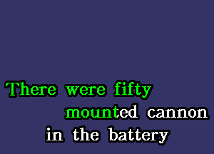 There were fifty
mounted cannon
in the battery