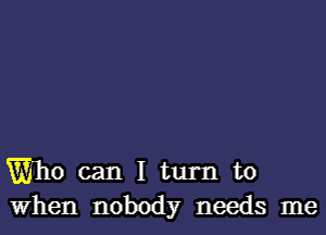 Who can I turn to
When nobody needs me