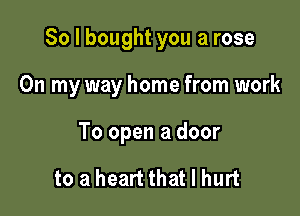 So I bought you a rose

On my way home from work

To open a door

to a heart that I hurt