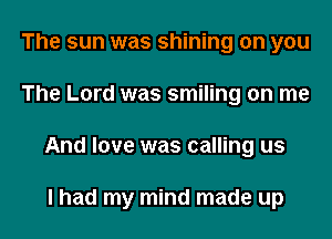 The sun was shining on you
The Lord was smiling on me

And love was calling us

I had my mind made up I