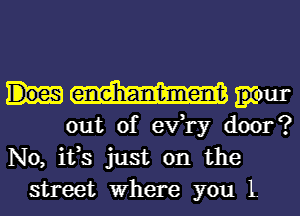 grour
out of ev,1'y door?
No, ifs just on the
street Where you L