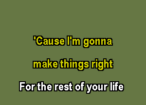 'Cause I'm gonna

make things right

For the rest of your life