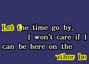 EQB the time go by,

I wodt care if I
can be here on the

WI.