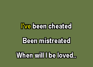 I've been cheated

Been mistreated

When will I be loved..