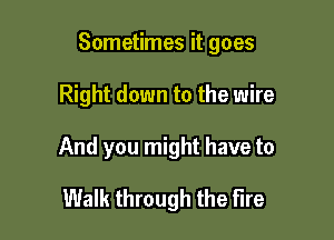 Sometimes it goes

Right down to the wire

And you might have to

Walk through the Fire