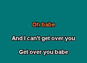 Oh babe

And I can't get over you

Get over you babe